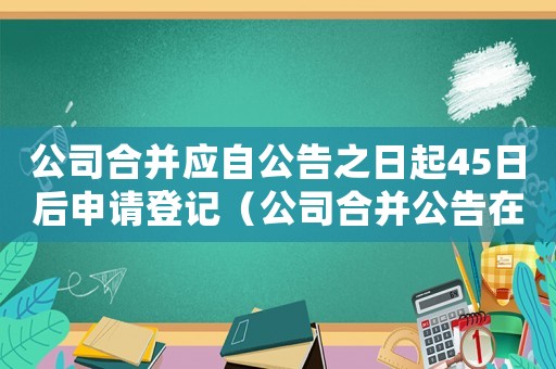 公司合并應自公告之日起45日后申請登記（公司合并公告在什么報紙上公布）