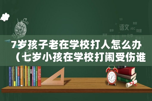 7歲孩子老在學校打人怎么辦（七歲小孩在學校打鬧受傷誰的責任）