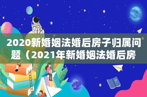2020新婚姻法婚后房子歸屬問題（2021年新婚姻法婚后房子歸屬問題）