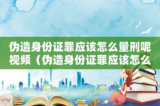 偽造身份證罪應該怎么量刑呢視頻（偽造身份證罪應該怎么量刑呢）