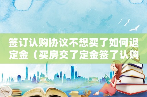 簽訂認購協議不想買了如何退定金（買房交了定金簽了認購書能退嗎）