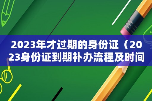 2023年才過期的身份證（2023身份證到期補(bǔ)辦流程及時(shí)間）