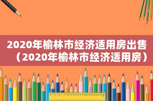 2020年榆林市經濟適用房出售（2020年榆林市經濟適用房）
