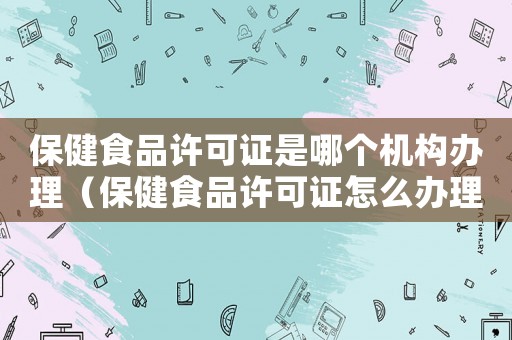 保健食品許可證是哪個機構辦理（保健食品許可證怎么辦理手續）