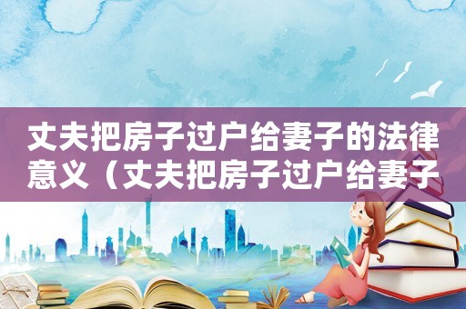 丈夫把房子過戶給妻子的法律意義（丈夫把房子過戶給妻子算個人財產嗎）