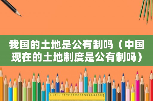 我國的土地是公有制嗎（中國現在的土地制度是公有制嗎）