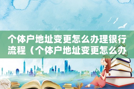 個體戶地址變更怎么辦理銀行流程（個體戶地址變更怎么辦理銀行）