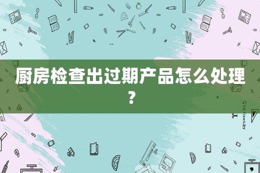 廚房檢查出過期產(chǎn)品怎么處理？