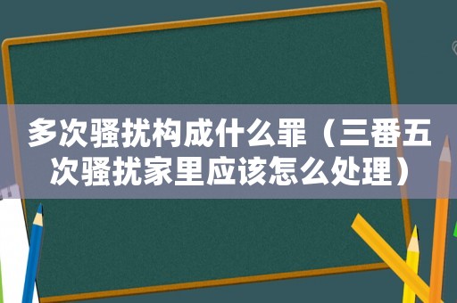 多次騷擾構成什么罪（三番五次騷擾家里應該怎么處理）