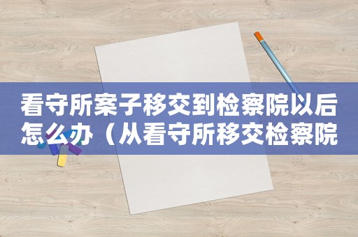 看守所案子移交到檢察院以后怎么辦（從看守所移交檢察院之后是什么過程）