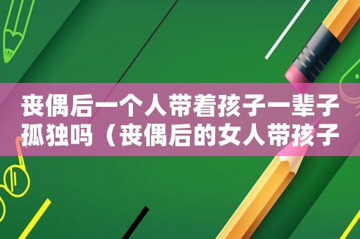 喪偶后一個人帶著孩子一輩子孤獨嗎（喪偶后的女人帶孩子怎么生活）