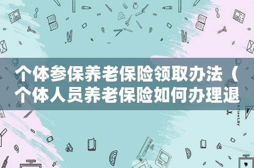 個(gè)體參保養(yǎng)老保險(xiǎn)領(lǐng)取辦法（個(gè)體人員養(yǎng)老保險(xiǎn)如何辦理退休）