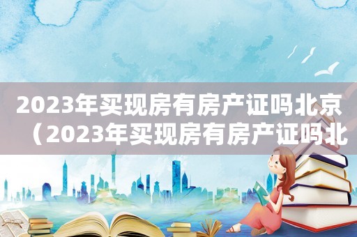2023年買現房有房產證嗎北京（2023年買現房有房產證嗎北京）