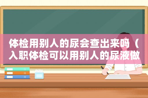 體檢用別人的尿會查出來嗎（入職體檢可以用別人的尿液做尿常規嗎）