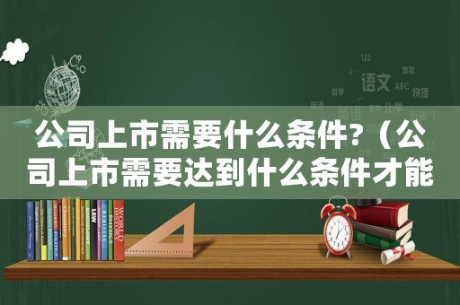 公司上市需要什么條件?（公司上市需要達到什么條件才能成功）