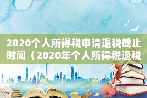2020個人所得稅申請退稅截止時間（2020年個人所得稅退稅申請時間）