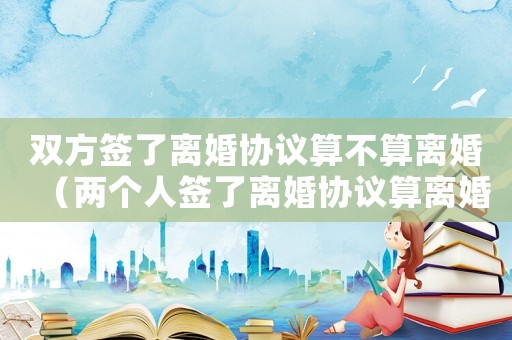 雙方簽了離婚協議算不算離婚（兩個人簽了離婚協議算離婚嗎）