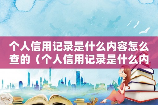 個人信用記錄是什么內容怎么查的（個人信用記錄是什么內容怎么查）