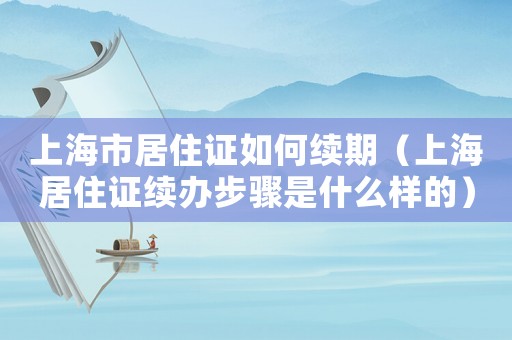 上海市居住證如何續期（上海居住證續辦步驟是什么樣的）