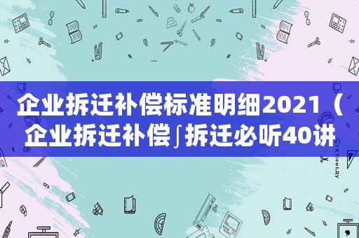 企業(yè)拆遷補償標(biāo)準(zhǔn)明細(xì)2021（企業(yè)拆遷補償∫拆遷必聽40講）