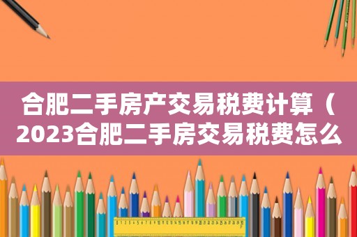 合肥二手房產交易稅費計算（2023合肥二手房交易稅費怎么算）