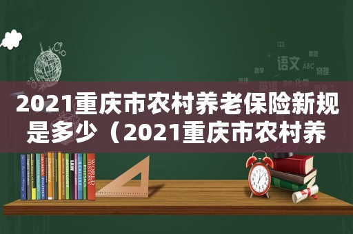 2021重慶市農(nóng)村養(yǎng)老保險新規(guī)是多少（2021重慶市農(nóng)村養(yǎng)老保險新規(guī)）