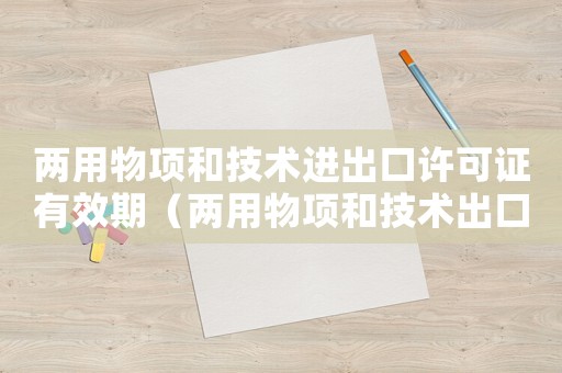 兩用物項和技術進出口許可證有效期（兩用物項和技術出口許可證怎么辦理）