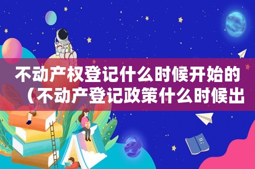 不動(dòng)產(chǎn)權(quán)登記什么時(shí)候開始的（不動(dòng)產(chǎn)登記政策什么時(shí)候出臺(tái)的?）