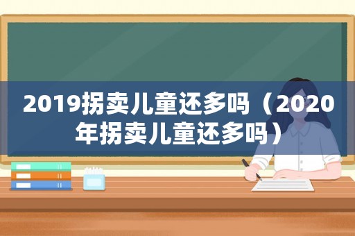 2019拐賣兒童還多嗎（2020年拐賣兒童還多嗎）