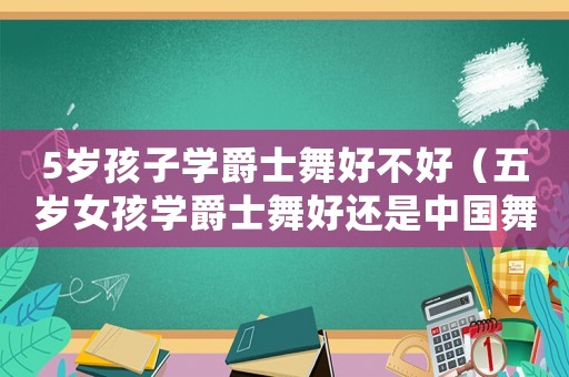5歲孩子學(xué)爵士舞好不好（五歲女孩學(xué)爵士舞好還是中國(guó)舞好）