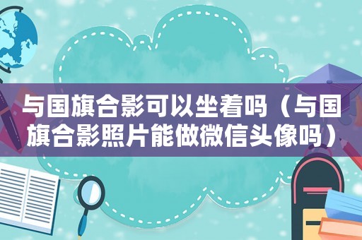 與國旗合影可以坐著嗎（與國旗合影照片能做微信頭像嗎）