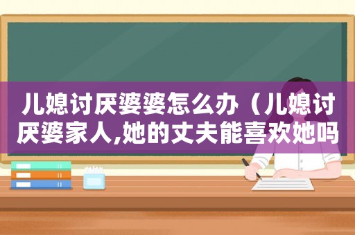兒媳討厭婆婆怎么辦（兒媳討厭婆家人,她的丈夫能喜歡她嗎）