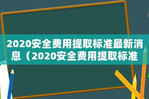 2020安全費用提取標準最新消息（2020安全費用提取標準最新）