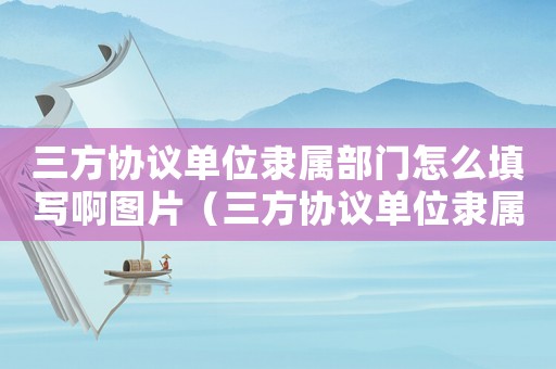 三方協議單位隸屬部門怎么填寫啊圖片（三方協議單位隸屬部門怎么填寫?。? title=