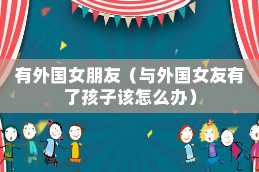 有外國女朋友（與外國女友有了孩子該怎么辦）
