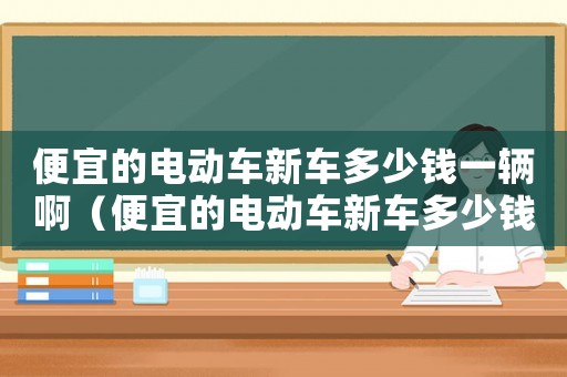 便宜的電動車新車多少錢一輛啊（便宜的電動車新車多少錢一輛）