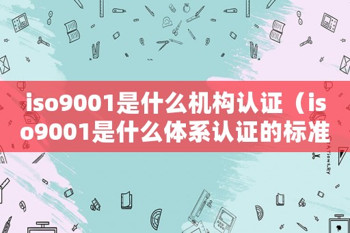 iso9001是什么機(jī)構(gòu)認(rèn)證（iso9001是什么體系認(rèn)證的標(biāo)準(zhǔn)）