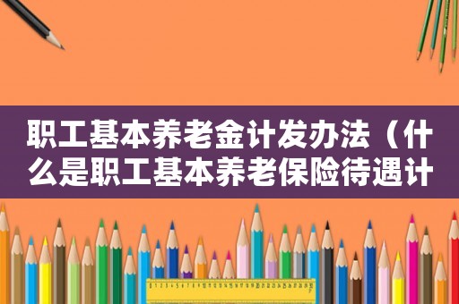 職工基本養(yǎng)老金計(jì)發(fā)辦法（什么是職工基本養(yǎng)老保險(xiǎn)待遇計(jì)發(fā)基數(shù)）