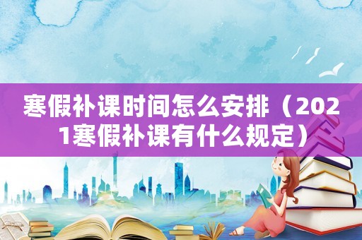 寒假補課時間怎么安排（2021寒假補課有什么規定）