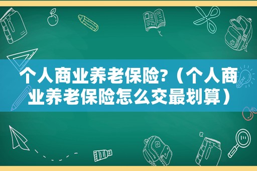 個人商業養老保險?（個人商業養老保險怎么交最劃算）