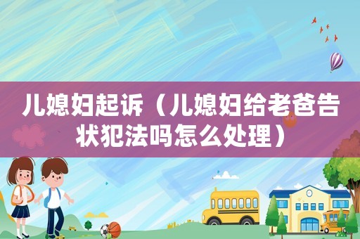 兒媳婦起訴（兒媳婦給老爸告狀犯法嗎怎么處理）