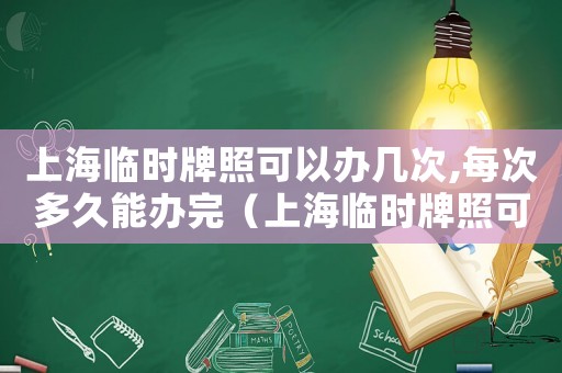 上海臨時牌照可以辦幾次,每次多久能辦完（上海臨時牌照可以辦幾次,每次多久）