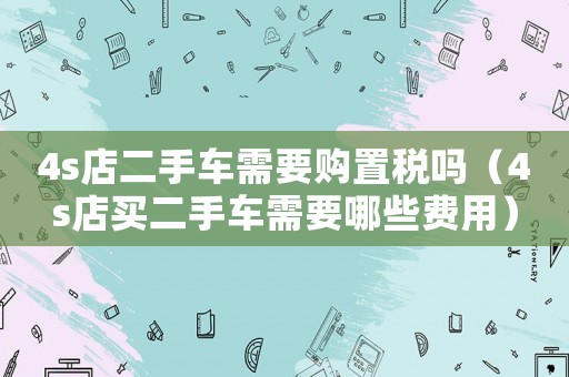 4s店二手車需要購置稅嗎（4s店買二手車需要哪些費用）