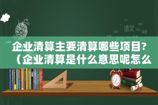 企業(yè)清算主要清算哪些項目?（企業(yè)清算是什么意思呢怎么寫）