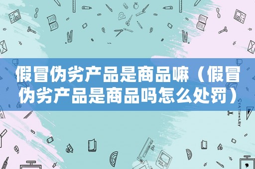 假冒偽劣產(chǎn)品是商品嘛（假冒偽劣產(chǎn)品是商品嗎怎么處罰）