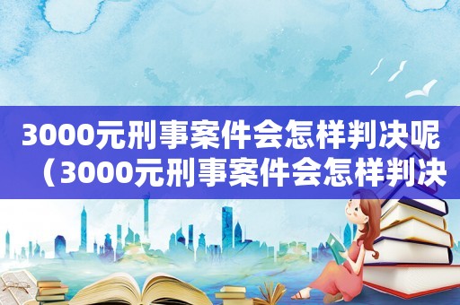 3000元刑事案件會(huì)怎樣判決呢（3000元刑事案件會(huì)怎樣判決）