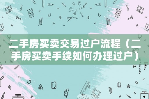 二手房買賣交易過戶流程（二手房買賣手續如何辦理過戶）