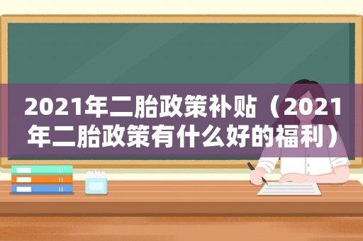 2021年二胎政策補貼（2021年二胎政策有什么好的福利）