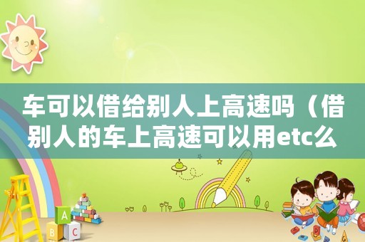 車可以借給別人上高速嗎（借別人的車上高速可以用etc么）