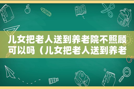 兒女把老人送到養(yǎng)老院不照顧可以嗎（兒女把老人送到養(yǎng)老院不照顧）